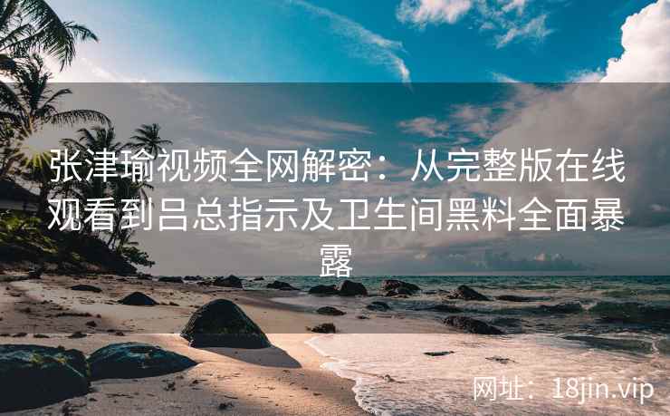 张津瑜视频全网解密：从完整版在线观看到吕总指示及卫生间黑料全面暴露