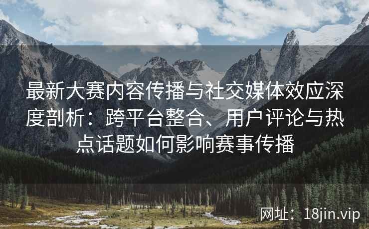 最新大赛内容传播与社交媒体效应深度剖析：跨平台整合、用户评论与热点话题如何影响赛事传播