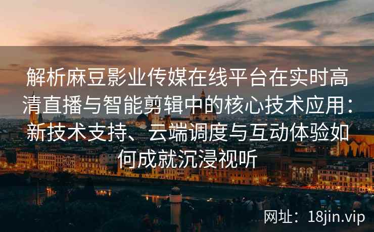 解析麻豆影业传媒在线平台在实时高清直播与智能剪辑中的核心技术应用：新技术支持、云端调度与互动体验如何成就沉浸视听