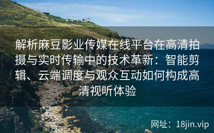 解析麻豆影业传媒在线平台在高清拍摄与实时传输中的技术革新：智能剪辑、云端调度与观众互动如何构成高清视听体验