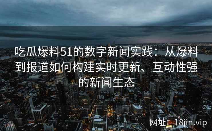 吃瓜爆料51的数字新闻实践：从爆料到报道如何构建实时更新、互动性强的新闻生态