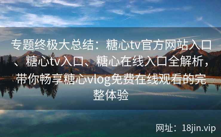 专题终极大总结：糖心tv官方网站入口、糖心tv入口、糖心在线入口全解析，带你畅享糖心vlog免费在线观看的完整体验