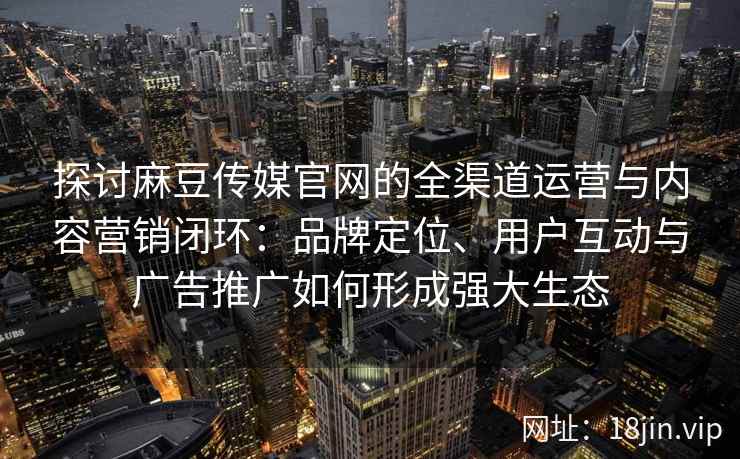 探讨麻豆传媒官网的全渠道运营与内容营销闭环：品牌定位、用户互动与广告推广如何形成强大生态