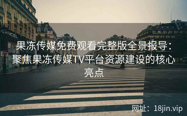 果冻传媒免费观看完整版全景报导：聚焦果冻传媒TV平台资源建设的核心亮点