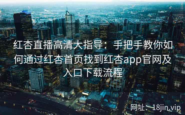 红杏直播高清大指导：手把手教你如何通过红杏首页找到红杏app官网及入口下载流程