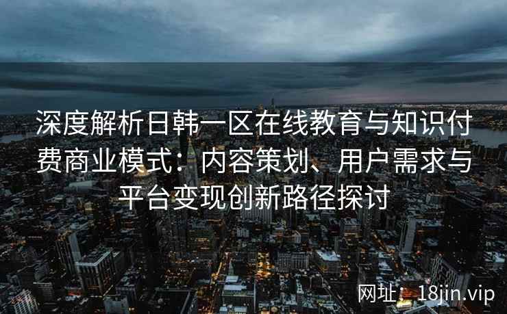 深度解析日韩一区在线教育与知识付费商业模式：内容策划、用户需求与平台变现创新路径探讨