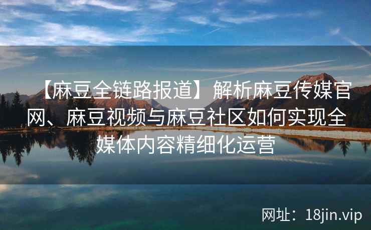 【麻豆全链路报道】解析麻豆传媒官网、麻豆视频与麻豆社区如何实现全媒体内容精细化运营