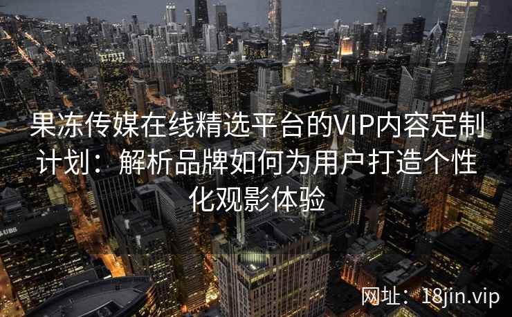 果冻传媒在线精选平台的VIP内容定制计划：解析品牌如何为用户打造个性化观影体验