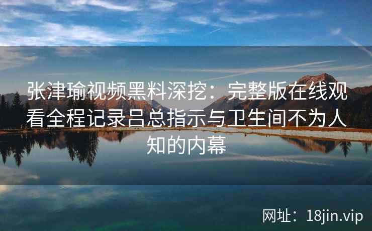 张津瑜视频黑料深挖：完整版在线观看全程记录吕总指示与卫生间不为人知的内幕