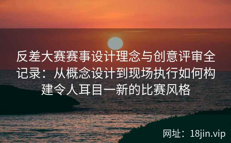 反差大赛赛事设计理念与创意评审全记录：从概念设计到现场执行如何构建令人耳目一新的比赛风格