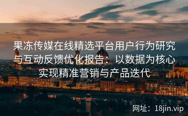 果冻传媒在线精选平台用户行为研究与互动反馈优化报告：以数据为核心实现精准营销与产品迭代