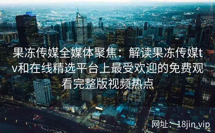 果冻传媒全媒体聚焦：解读果冻传媒tv和在线精选平台上最受欢迎的免费观看完整版视频热点