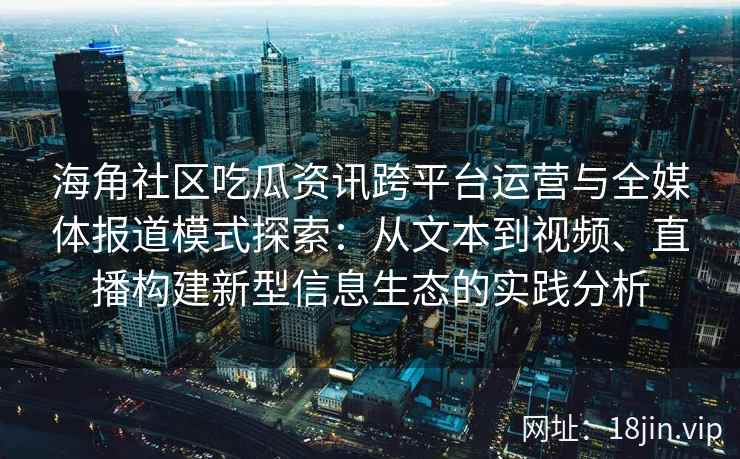 海角社区吃瓜资讯跨平台运营与全媒体报道模式探索：从文本到视频、直播构建新型信息生态的实践分析