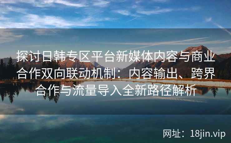 探讨日韩专区平台新媒体内容与商业合作双向联动机制：内容输出、跨界合作与流量导入全新路径解析