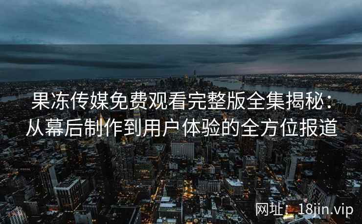 果冻传媒免费观看完整版全集揭秘：从幕后制作到用户体验的全方位报道
