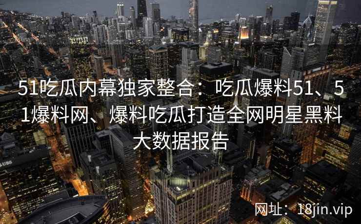 51吃瓜内幕独家整合：吃瓜爆料51、51爆料网、爆料吃瓜打造全网明星黑料大数据报告