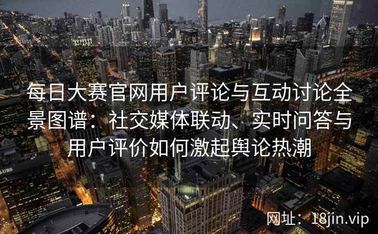 每日大赛官网用户评论与互动讨论全景图谱：社交媒体联动、实时问答与用户评价如何激起舆论热潮