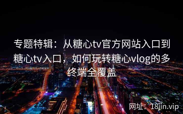 专题特辑：从糖心tv官方网站入口到糖心tv入口，如何玩转糖心vlog的多终端全覆盖