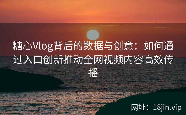糖心Vlog背后的数据与创意：如何通过入口创新推动全网视频内容高效传播