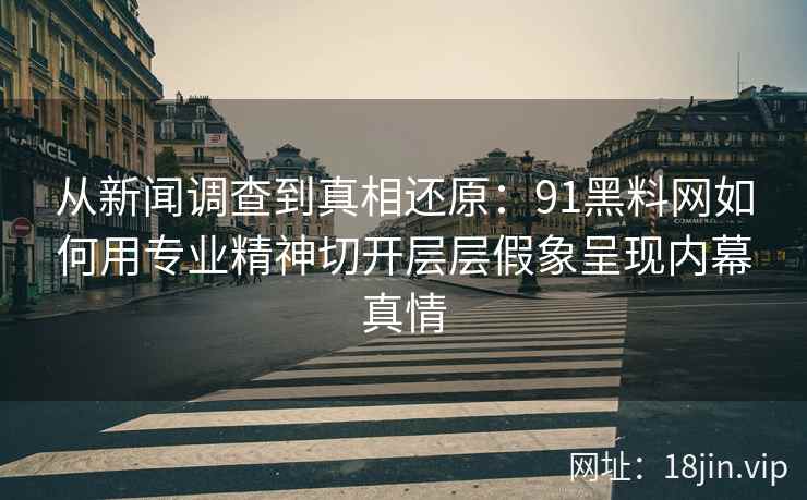 从新闻调查到真相还原：91黑料网如何用专业精神切开层层假象呈现内幕真情