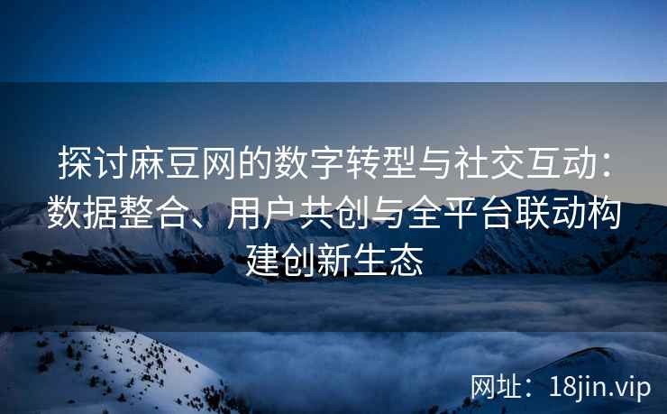 探讨麻豆网的数字转型与社交互动：数据整合、用户共创与全平台联动构建创新生态