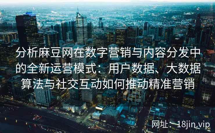 分析麻豆网在数字营销与内容分发中的全新运营模式：用户数据、大数据算法与社交互动如何推动精准营销