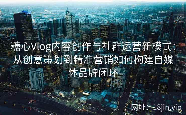 糖心Vlog内容创作与社群运营新模式：从创意策划到精准营销如何构建自媒体品牌闭环