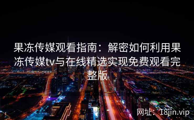 果冻传媒观看指南：解密如何利用果冻传媒tv与在线精选实现免费观看完整版