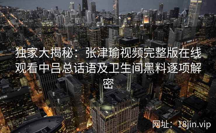 独家大揭秘：张津瑜视频完整版在线观看中吕总话语及卫生间黑料逐项解密