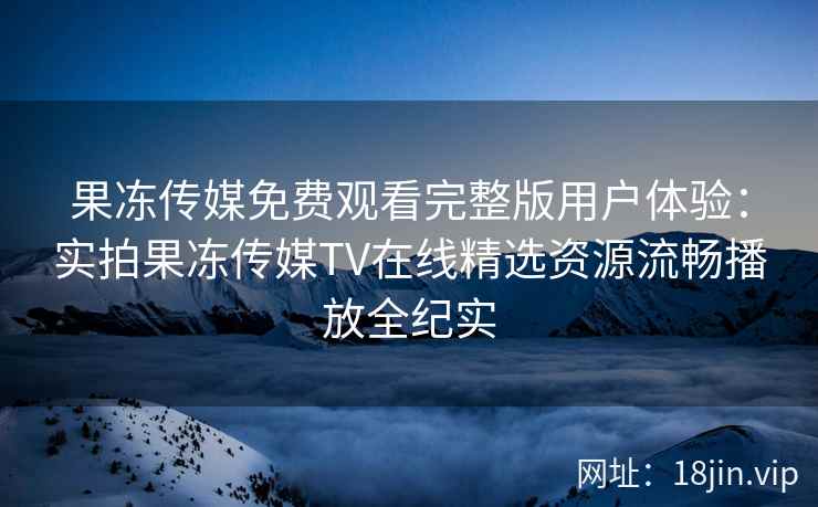 果冻传媒免费观看完整版用户体验：实拍果冻传媒TV在线精选资源流畅播放全纪实