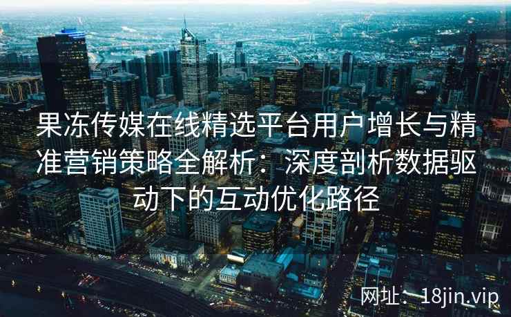 果冻传媒在线精选平台用户增长与精准营销策略全解析：深度剖析数据驱动下的互动优化路径