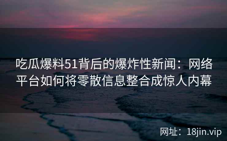 吃瓜爆料51背后的爆炸性新闻：网络平台如何将零散信息整合成惊人内幕