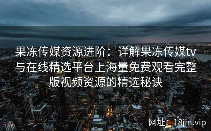 果冻传媒资源进阶：详解果冻传媒tv与在线精选平台上海量免费观看完整版视频资源的精选秘诀
